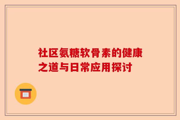 社区氨糖软骨素的健康之道与日常应用探讨