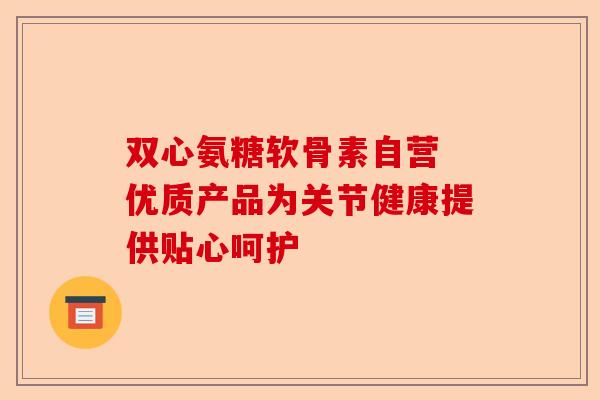 双心氨糖软骨素自营 优质产品为关节健康提供贴心呵护