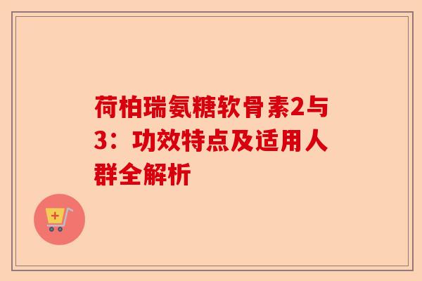 荷柏瑞氨糖软骨素2与3:功效特点及适用人群全解析 荷柏瑞氨糖软骨素2与3:功效特点及适用人群全解析