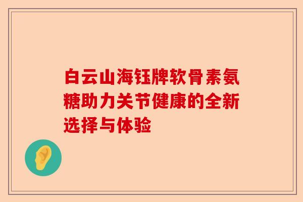 白云山海钰牌软骨素氨糖助力关节健康的全新选择与体验 白云山海钰牌软骨素氨糖助力关节健康的全新选择与体验