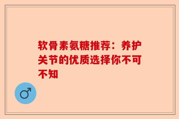 软骨素氨糖推荐：养护关节的优质选择你不可不知