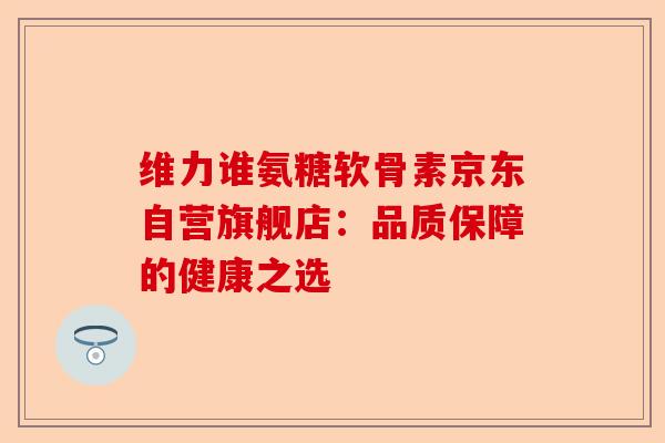 维力谁氨糖软骨素京东自营旗舰店：品质保障的健康之选