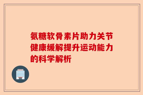 氨糖软骨素片助力关节健康缓解提升运动能力的科学解析