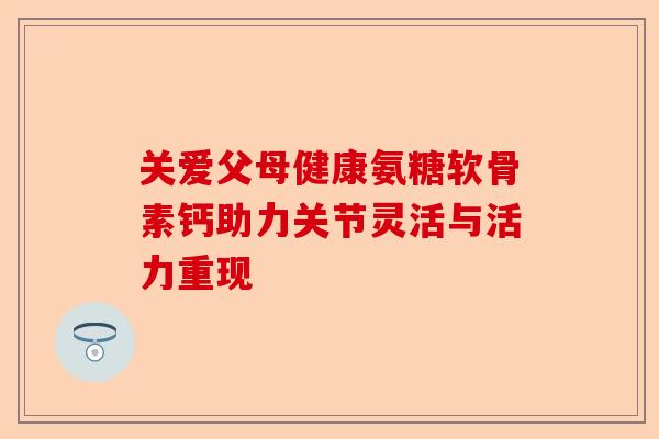 关爱父母健康氨糖软骨素钙助力关节灵活与活力重现