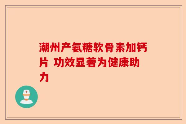 潮州产氨糖软骨素加钙片 功效显著为健康助力