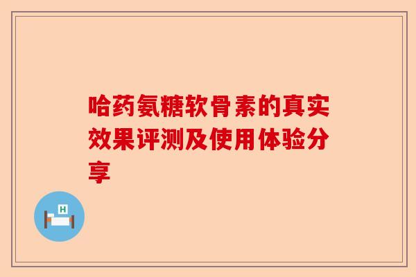哈药氨糖软骨素的真实效果评测及使用体验分享