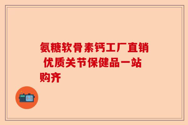 氨糖软骨素钙工厂直销 优质关节保健品一站购齐