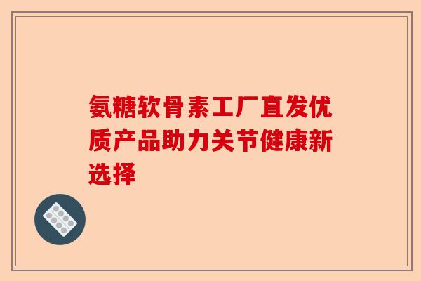 氨糖软骨素工厂直发优质产品助力关节健康新选择
