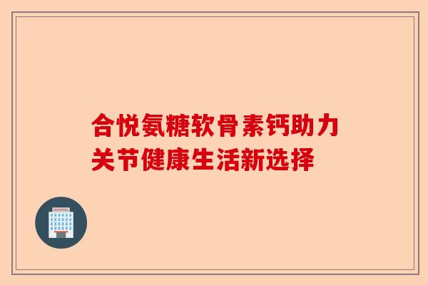 合悦氨糖软骨素钙助力关节健康生活新选择