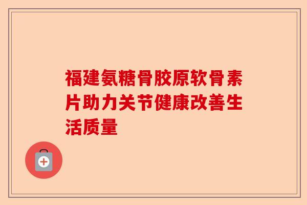 福建氨糖骨胶原软骨素片助力关节健康改善生活质量 福建氨糖骨胶原软骨素片助力关节健康改善生活质量