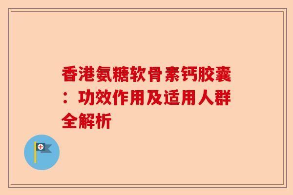 香港氨糖软骨素钙胶囊：功效作用及适用人群全解析
