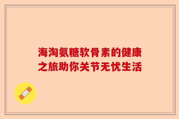 海淘氨糖软骨素的健康之旅助你关节无忧生活