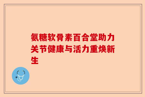 氨糖软骨素百合堂助力关节健康与活力重焕新生