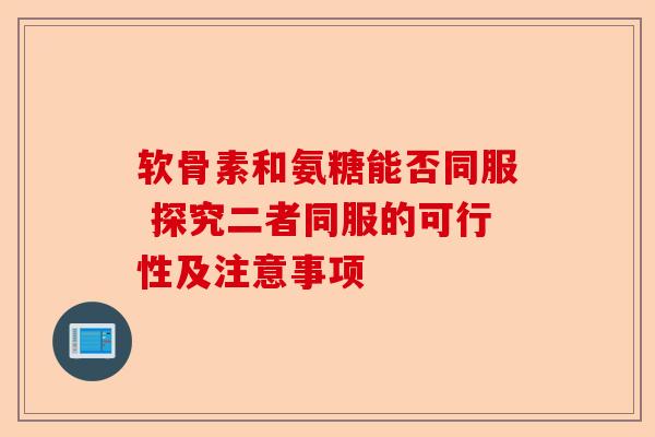 软骨素和氨糖能否同服 探究二者同服的可行性及注意事项