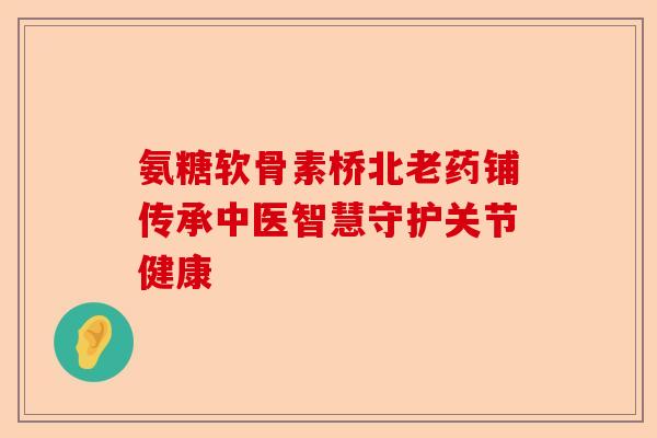 氨糖软骨素桥北老药铺传承中医智慧守护关节健康