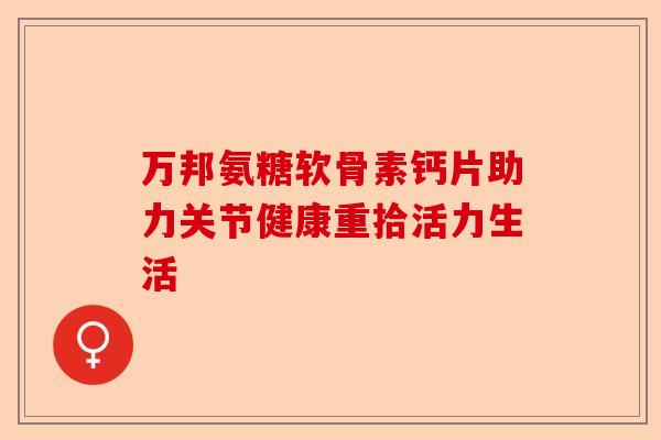 万邦氨糖软骨素钙片助力关节健康重拾活力生活