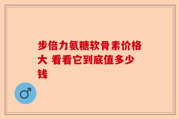 步倍力氨糖软骨素价格大 看看它到底值多少钱 步倍力氨糖软骨素价格大 看看它到底值多少钱