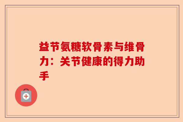 益节氨糖软骨素与维骨力:关节健康的得力助手 益节氨糖软骨素与维骨力:关节健康的得力助手