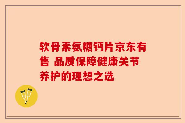 软骨素氨糖钙片京东有售 品质保障健康关节养护的理想之选