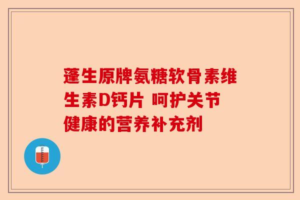 蓬生原牌氨糖软骨素维生素D钙片 呵护关节健康的营养补充剂