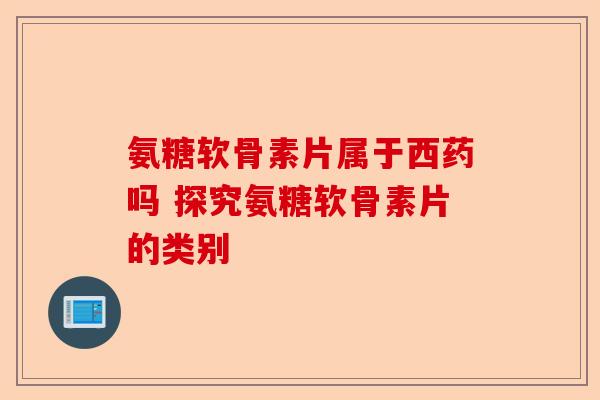 氨糖软骨素片属于西药吗 探究氨糖软骨素片的类别