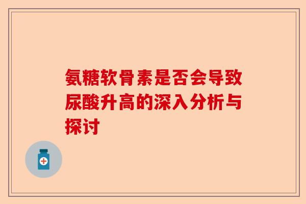 氨糖软骨素是否会导致尿酸升高的深入分析与探讨