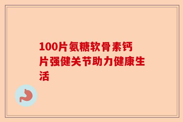 100片氨糖软骨素钙片强健关节助力健康生活