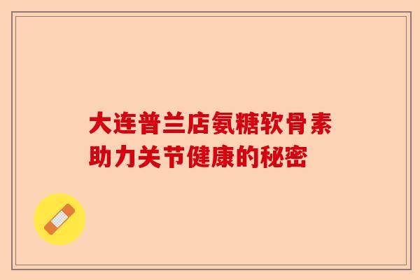 大连普兰店氨糖软骨素助力关节健康的秘密