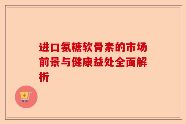 进口氨糖软骨素的市场前景与健康益处全面解析