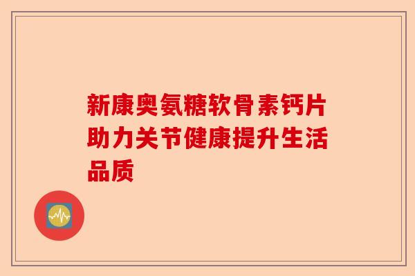 新康奥氨糖软骨素钙片助力关节健康提升生活品质 新康奥氨糖软骨素钙片助力关节健康提升生活品质