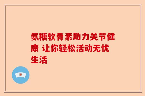氨糖软骨素助力关节健康 让你轻松活动无忧生活