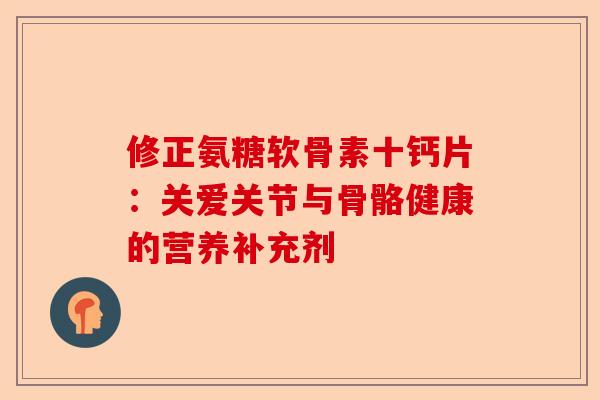 修正氨糖软骨素十钙片:关爱关节与骨骼健康的营养补充剂 修正氨糖软骨素十钙片:关爱关节与骨骼健康的营养补充剂