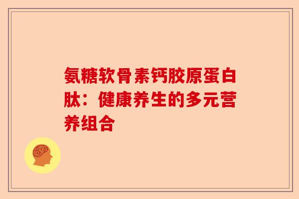 氨糖软骨素钙胶原蛋白肽：健康养生的多元营养组合