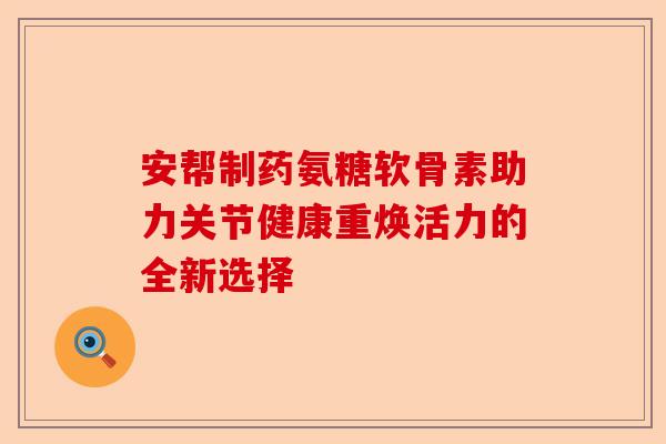 安帮制药氨糖软骨素助力关节健康重焕活力的全新选择