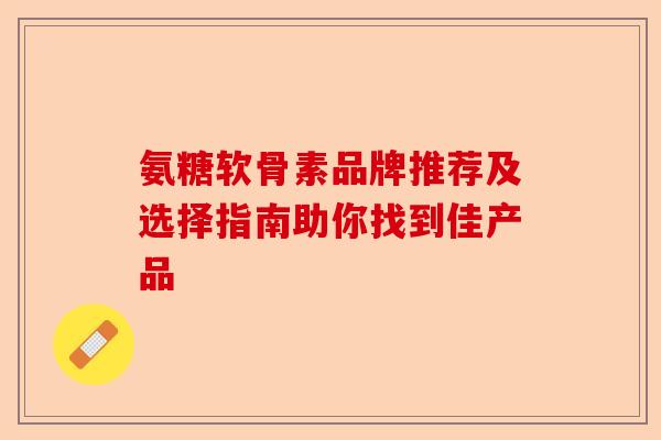 氨糖软骨素品牌推荐及选择指南助你找到佳产品