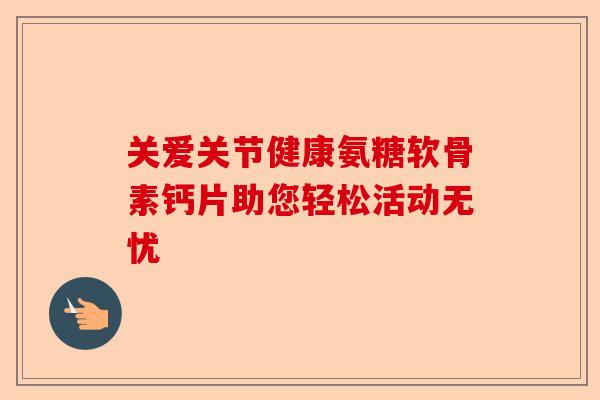 关爱关节健康氨糖软骨素钙片助您轻松活动无忧 关爱关节健康氨糖软骨素钙片助您轻松活动无忧