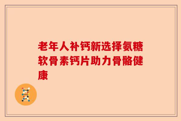 老年人补钙新选择氨糖软骨素钙片助力骨骼健康 老年人补钙新选择氨糖软骨素钙片助力骨骼健康