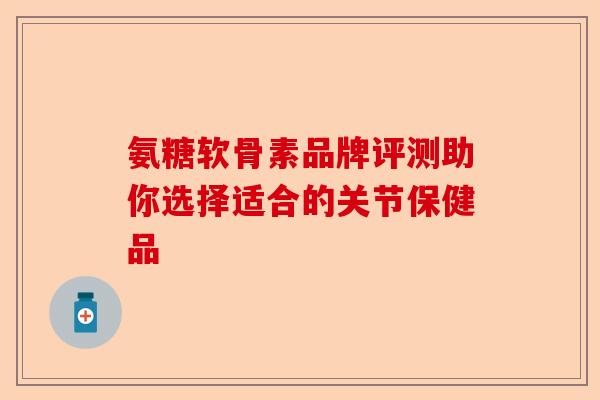 氨糖软骨素品牌评测助你选择适合的关节保健品 氨糖软骨素品牌评测助你选择适合的关节保健品