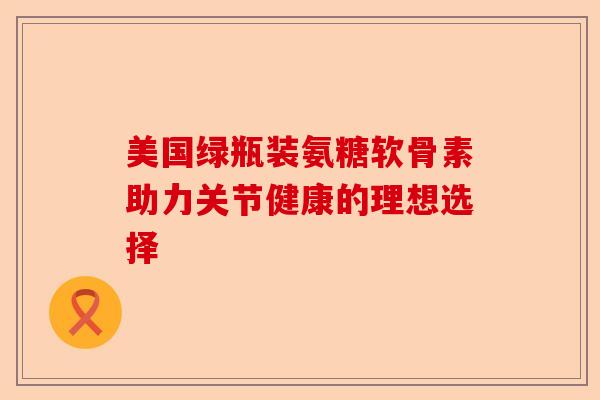 美国绿瓶装氨糖软骨素助力关节健康的理想选择