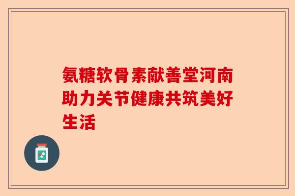 氨糖软骨素献善堂河南助力关节健康共筑美好生活