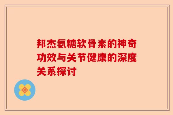 邦杰氨糖软骨素的神奇功效与关节健康的深度关系探讨 邦杰氨糖软骨素的神奇功效与关节健康的深度关系探讨