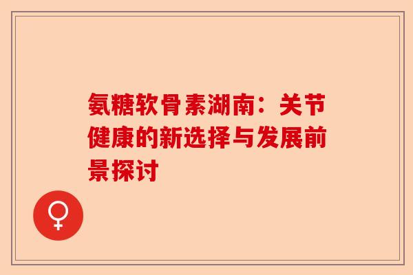 氨糖软骨素湖南：关节健康的新选择与发展前景探讨