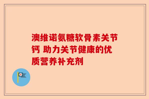 澳维诺氨糖软骨素关节钙 助力关节健康的优质营养补充剂