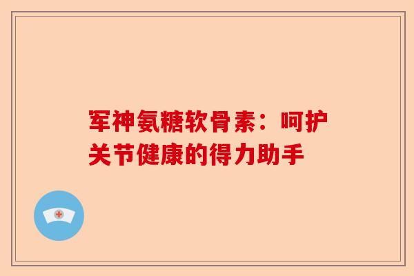 军神氨糖软骨素:呵护关节健康的得力助手 军神氨糖软骨素:呵护关节健康的得力助手