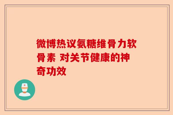 微博热议氨糖维骨力软骨素 对关节健康的神奇功效
