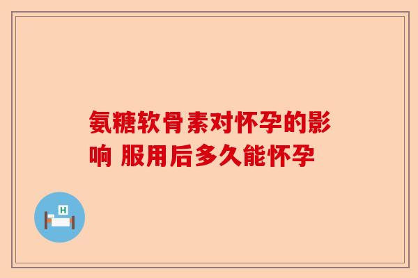 氨糖软骨素对怀孕的影响 服用后多久能怀孕