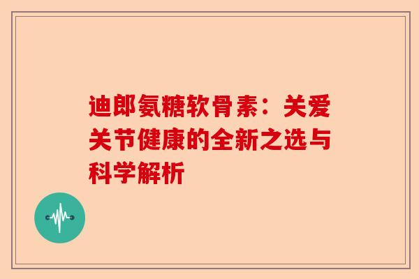 迪郎氨糖软骨素：关爱关节健康的全新之选与科学解析