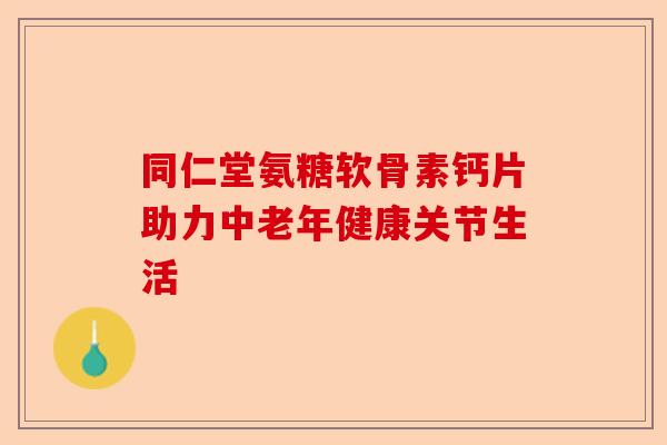 同仁堂氨糖软骨素钙片助力中老年健康关节生活