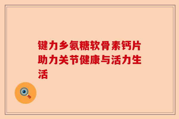 键力乡氨糖软骨素钙片助力关节健康与活力生活
