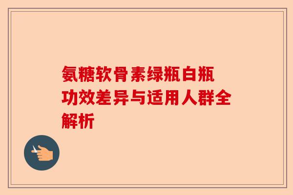 氨糖软骨素绿瓶白瓶 功效差异与适用人群全解析
